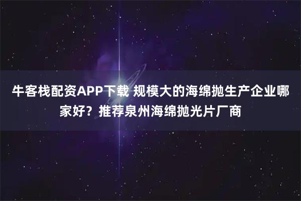 牛客栈配资APP下载 规模大的海绵抛生产企业哪家好？推荐泉州海绵抛光片厂商