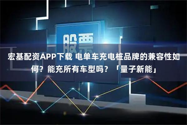 宏基配资APP下载 电单车充电桩品牌的兼容性如何？能充所有车型吗？「量子新能」