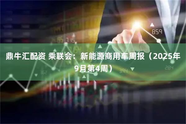 鼎牛汇配资 乘联会：新能源商用车周报（2025年9月第4周）