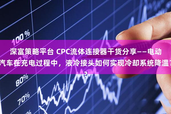 深富策略平台 CPC流体连接器干货分享——电动汽车在充电过程中，液冷接头如何实现冷却系统降温？