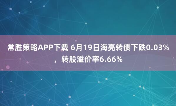 常胜策略APP下载 6月19日海亮转债下跌0.03%，转股溢价率6.66%