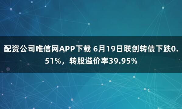 配资公司唯信网APP下载 6月19日联创转债下跌0.51%，转股溢价率39.95%