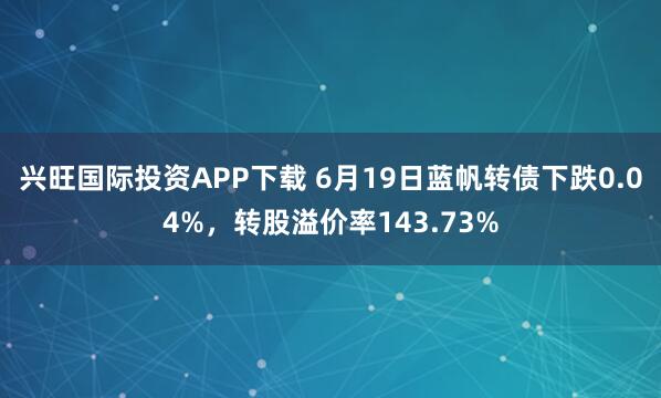 兴旺国际投资APP下载 6月19日蓝帆转债下跌0.04%，转股溢价率143.73%