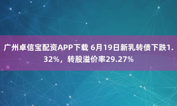 广州卓信宝配资APP下载 6月19日新乳转债下跌1.32%，转股溢价率29.27%
