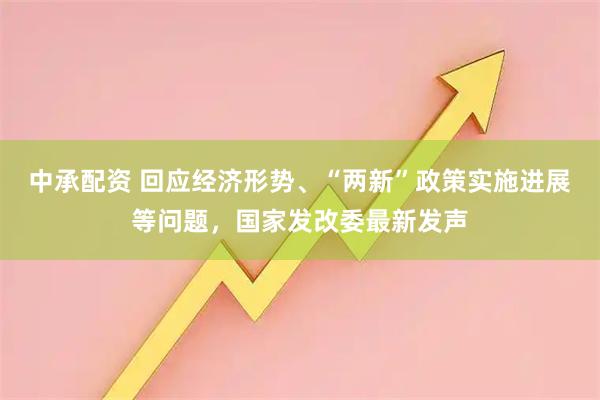 中承配资 回应经济形势、“两新”政策实施进展等问题，国家发改委最新发声