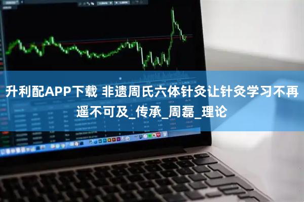 升利配APP下载 非遗周氏六体针灸让针灸学习不再遥不可及_传承_周磊_理论