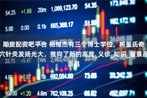 期货配资吧平台 杨维杰有三个博士学位，将董氏奇穴针灸发扬光大，推向了新的高度_义诊_知识_董景昌