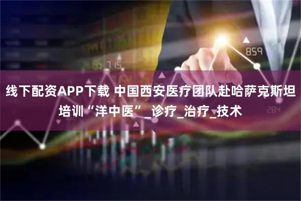 线下配资APP下载 中国西安医疗团队赴哈萨克斯坦培训“洋中医”_诊疗_治疗_技术