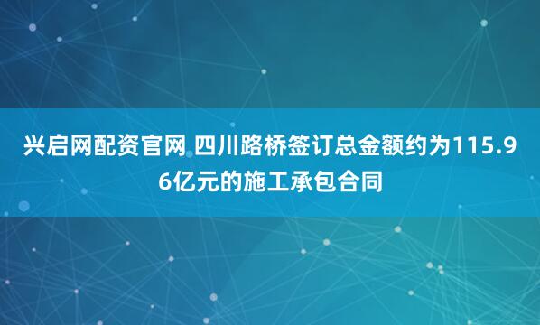 兴启网配资官网 四川路桥签订总金额约为115.96亿元的施工承包合同