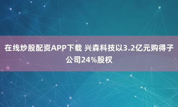 在线炒股配资APP下载 兴森科技以3.2亿元购得子公司24%股权