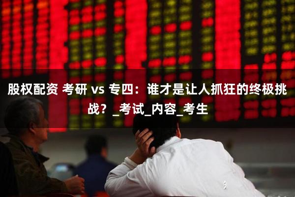 股权配资 考研 vs 专四：谁才是让人抓狂的终极挑战？_考试_内容_考生