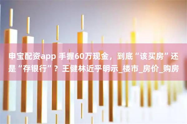 申宝配资app 手握60万现金，到底“该买房”还是“存银行”？王健林近乎明示_楼市_房价_购房