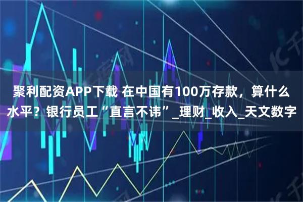 聚利配资APP下载 在中国有100万存款，算什么水平？银行员工“直言不讳”_理财_收入_天文数字