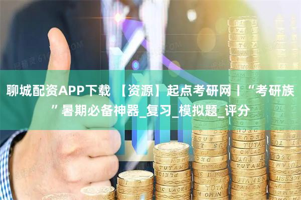 聊城配资APP下载 【资源】起点考研网丨“考研族”暑期必备神器_复习_模拟题_评分