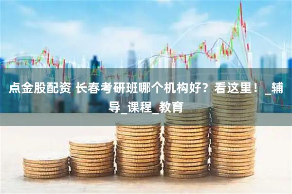 点金股配资 长春考研班哪个机构好？看这里！_辅导_课程_教育