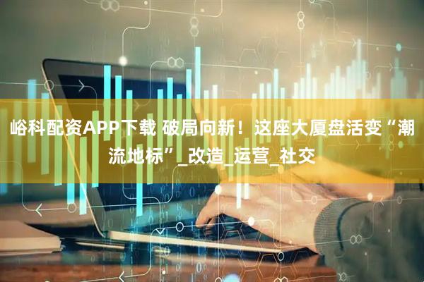 峪科配资APP下载 破局向新！这座大厦盘活变“潮流地标”_改造_运营_社交