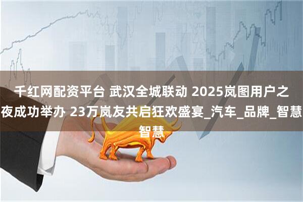 千红网配资平台 武汉全城联动 2025岚图用户之夜成功举办 23万岚友共启狂欢盛宴_汽车_品牌_智慧