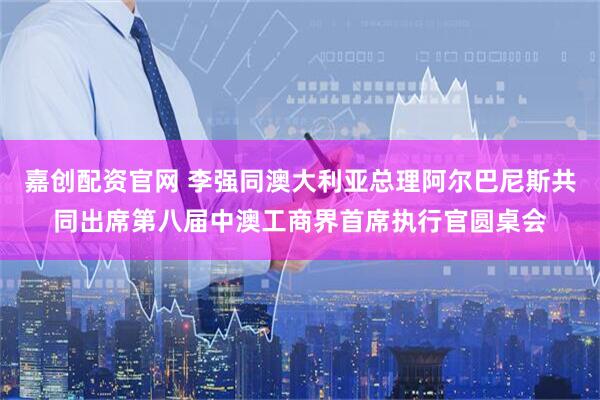 嘉创配资官网 李强同澳大利亚总理阿尔巴尼斯共同出席第八届中澳工商界首席执行官圆桌会