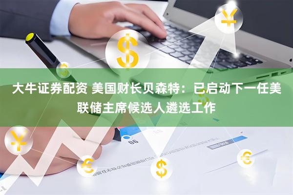 大牛证券配资 美国财长贝森特：已启动下一任美联储主席候选人遴选工作