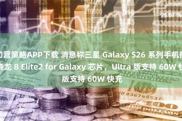 和营策略APP下载 消息称三星 Galaxy S26 系列手机搭载骁龙 8 Elite2 for Galaxy 芯片，Ultra 版支持 60W 快充