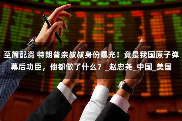 至简配资 特朗普亲叔叔身份曝光！竟是我国原子弹幕后功臣，他都做了什么？_赵忠尧_中国_美国