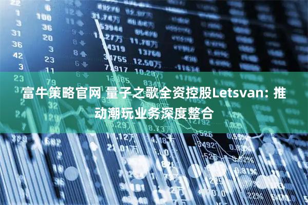 富牛策略官网 量子之歌全资控股Letsvan: 推动潮玩业务深度整合