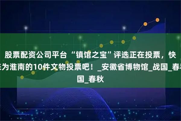 股票配资公司平台 “镇馆之宝”评选正在投票，快来为淮南的10件文物投票吧！_安徽省博物馆_战国_春秋