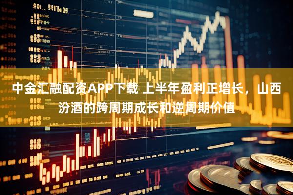 中金汇融配资APP下载 上半年盈利正增长，山西汾酒的跨周期成长和逆周期价值