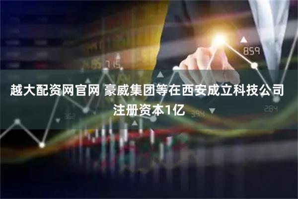 越大配资网官网 豪威集团等在西安成立科技公司 注册资本1亿