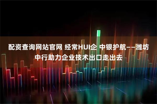 配资查询网站官网 经常HUI企 中银护航——潍坊中行助力企业技术出口走出去