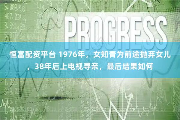 恒富配资平台 1976年，女知青为前途抛弃女儿，38年后上电视寻亲，最后结果如何