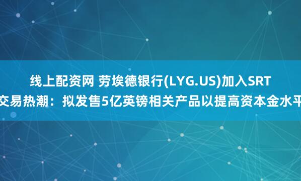 线上配资网 劳埃德银行(LYG.US)加入SRT交易热潮：拟发售5亿英镑相关产品以提高资本金水平