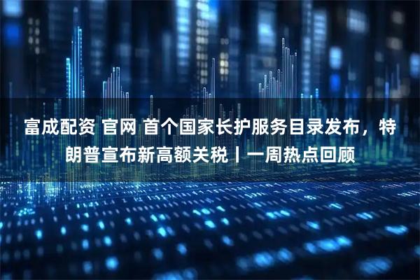 富成配资 官网 首个国家长护服务目录发布，特朗普宣布新高额关税丨一周热点回顾