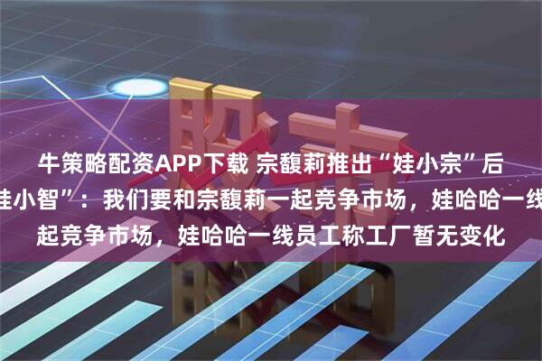 牛策略配资APP下载 宗馥莉推出“娃小宗”后，叔叔宗泽后推出“娃小智”：我们要和宗馥莉一起竞争市场，娃哈哈一线员工称工厂暂无变化