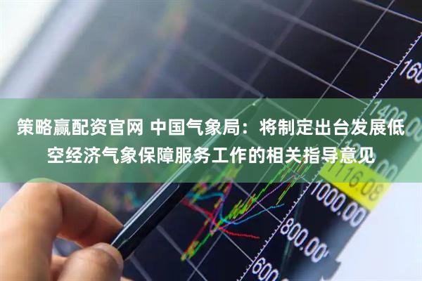 策略赢配资官网 中国气象局：将制定出台发展低空经济气象保障服务工作的相关指导意见