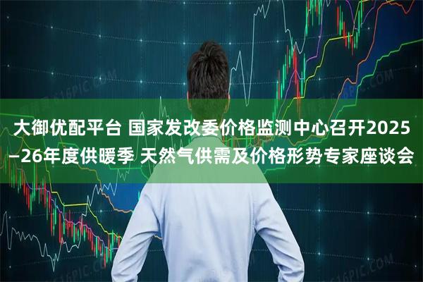 大御优配平台 国家发改委价格监测中心召开2025—26年度供暖季 天然气供需及价格形势专家座谈会