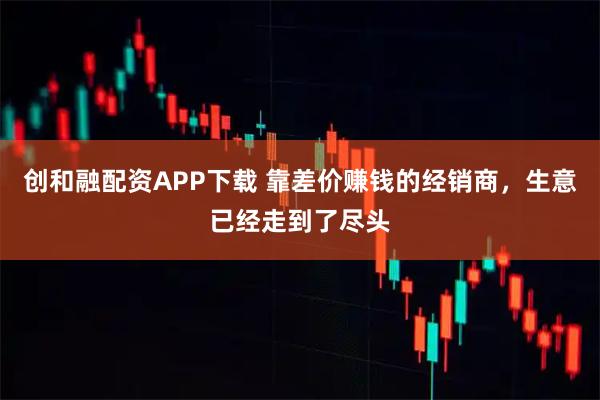 创和融配资APP下载 靠差价赚钱的经销商，生意已经走到了尽头