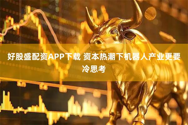 好股盛配资APP下载 资本热潮下机器人产业更要冷思考