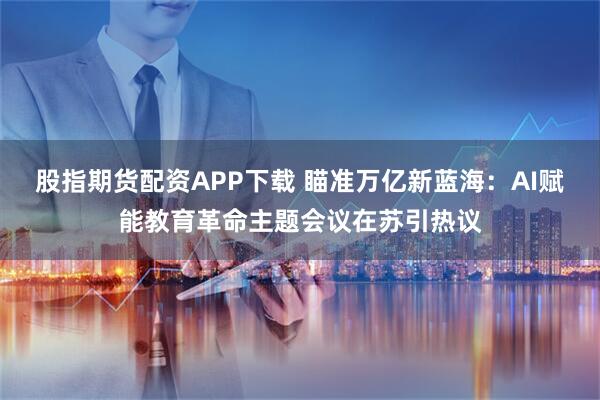 股指期货配资APP下载 瞄准万亿新蓝海：AI赋能教育革命主题会议在苏引热议
