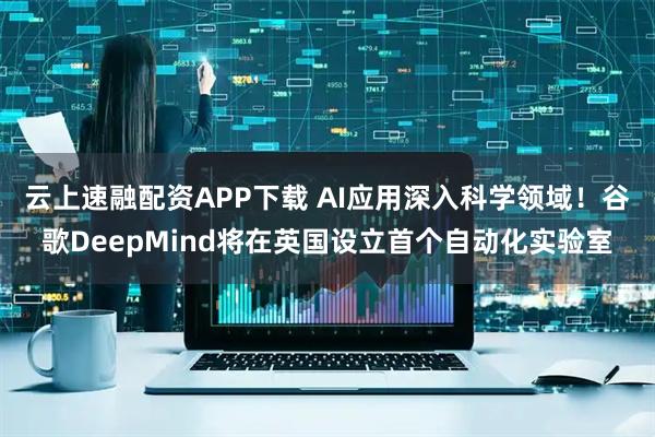 云上速融配资APP下载 AI应用深入科学领域！谷歌DeepMind将在英国设立首个自动化实验室