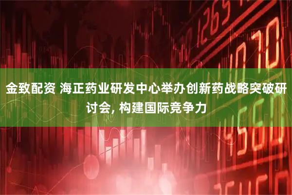 金致配资 海正药业研发中心举办创新药战略突破研讨会, 构建国际竞争力