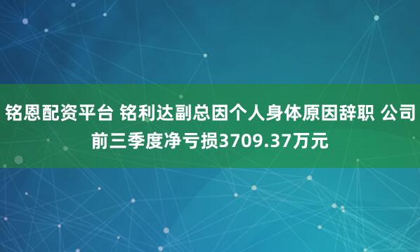 铭恩配资平台 铭利达副总因个人身体原因辞职 公司前三季度净亏损3709.37万元