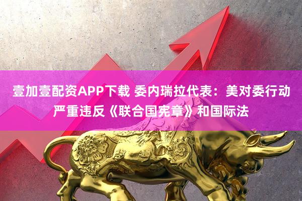 壹加壹配资APP下载 委内瑞拉代表：美对委行动严重违反《联合国宪章》和国际法