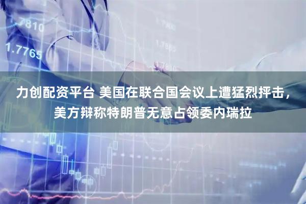 力创配资平台 美国在联合国会议上遭猛烈抨击，美方辩称特朗普无意占领委内瑞拉