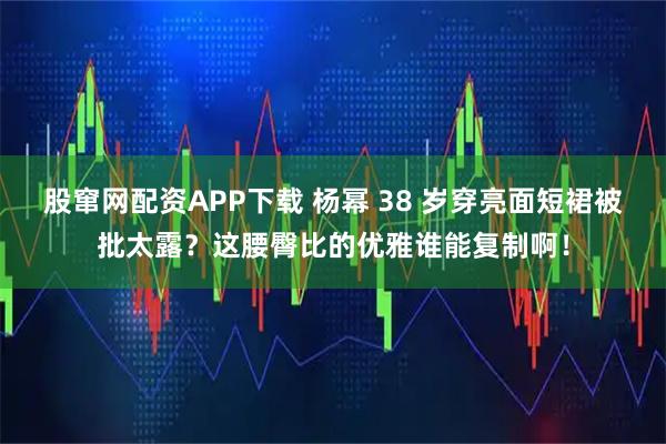 股窜网配资APP下载 杨幂 38 岁穿亮面短裙被批太露？这腰臀比的优雅谁能复制啊！