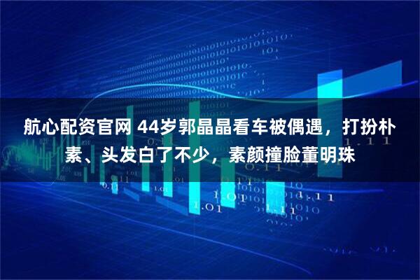 航心配资官网 44岁郭晶晶看车被偶遇，打扮朴素、头发白了不少，素颜撞脸董明珠