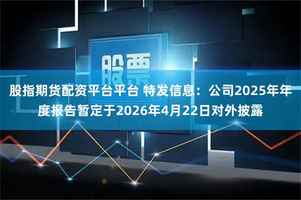 股指期货配资平台平台 特发信息：公司2025年年度报告暂定于2026年4月22日对外披露