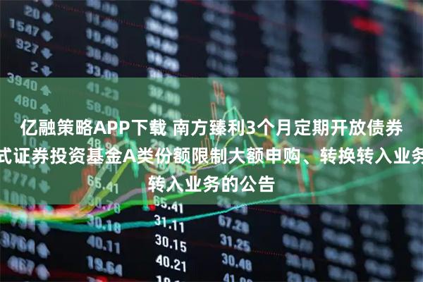 亿融策略APP下载 南方臻利3个月定期开放债券型发起式证券投资基金A类份额限制大额申购、转换转入业务的公告