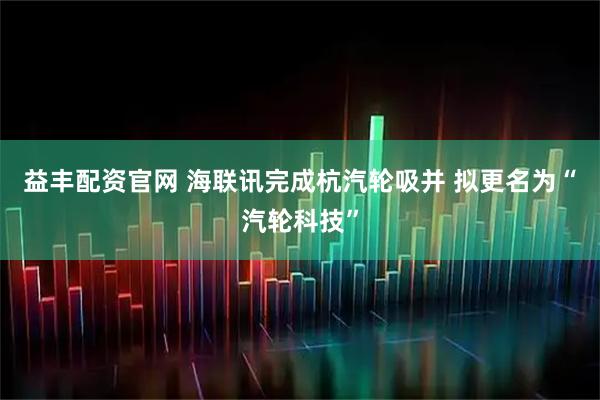 益丰配资官网 海联讯完成杭汽轮吸并 拟更名为“汽轮科技”