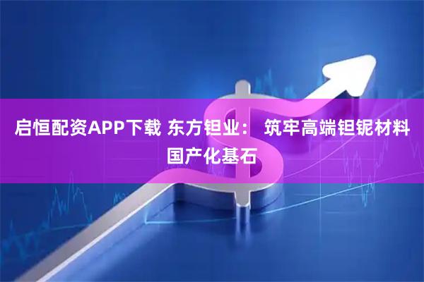 启恒配资APP下载 东方钽业： 筑牢高端钽铌材料国产化基石